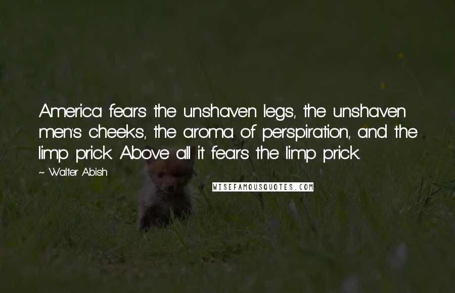 Walter Abish Quotes: America fears the unshaven legs, the unshaven men's cheeks, the aroma of perspiration, and the limp prick. Above all it fears the limp prick.