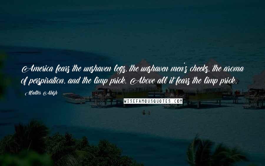 Walter Abish Quotes: America fears the unshaven legs, the unshaven men's cheeks, the aroma of perspiration, and the limp prick. Above all it fears the limp prick.