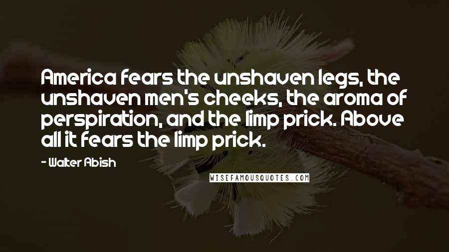 Walter Abish Quotes: America fears the unshaven legs, the unshaven men's cheeks, the aroma of perspiration, and the limp prick. Above all it fears the limp prick.