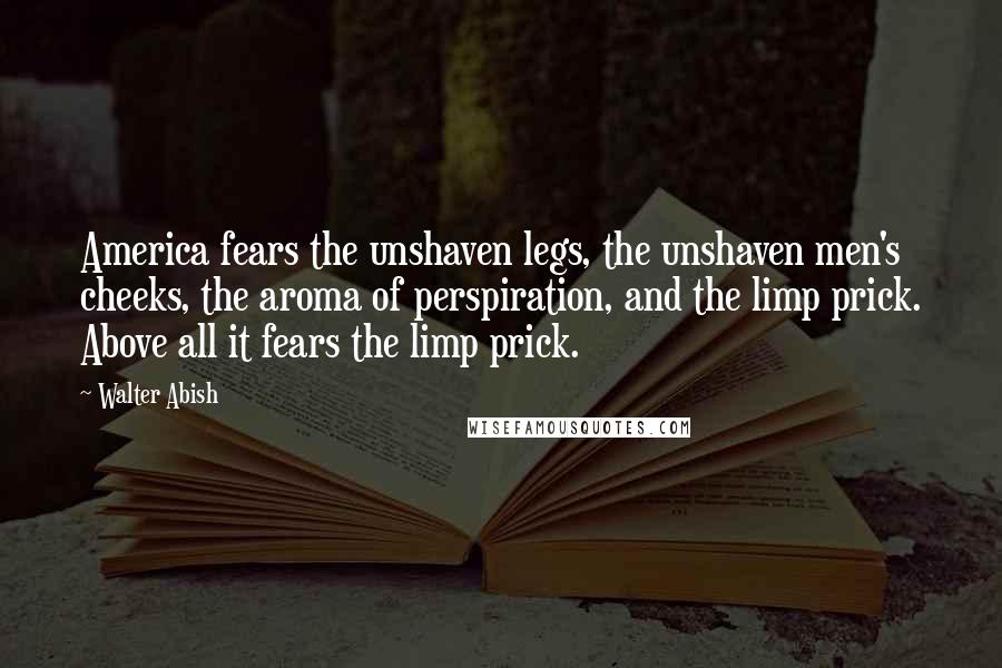 Walter Abish Quotes: America fears the unshaven legs, the unshaven men's cheeks, the aroma of perspiration, and the limp prick. Above all it fears the limp prick.