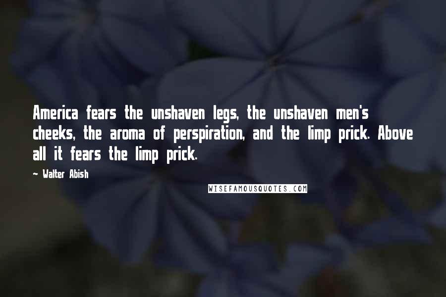 Walter Abish Quotes: America fears the unshaven legs, the unshaven men's cheeks, the aroma of perspiration, and the limp prick. Above all it fears the limp prick.