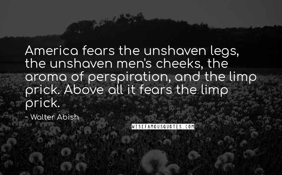 Walter Abish Quotes: America fears the unshaven legs, the unshaven men's cheeks, the aroma of perspiration, and the limp prick. Above all it fears the limp prick.