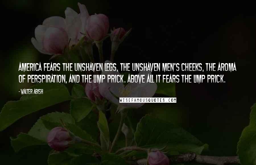 Walter Abish Quotes: America fears the unshaven legs, the unshaven men's cheeks, the aroma of perspiration, and the limp prick. Above all it fears the limp prick.