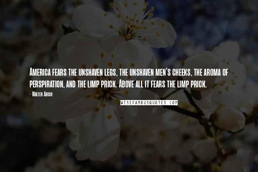 Walter Abish Quotes: America fears the unshaven legs, the unshaven men's cheeks, the aroma of perspiration, and the limp prick. Above all it fears the limp prick.