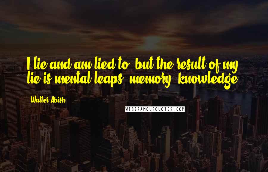 Walter Abish Quotes: I lie and am lied to, but the result of my lie is mental leaps, memory, knowledge.