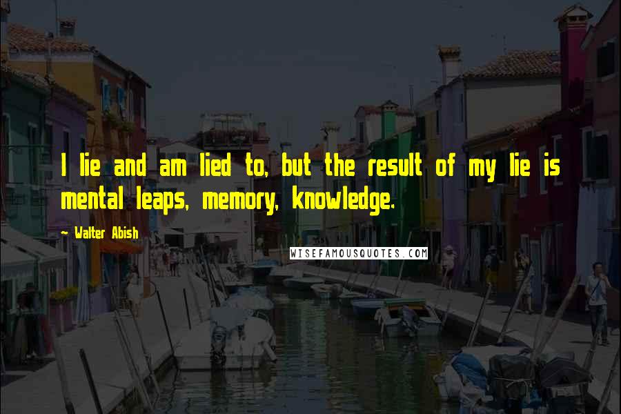 Walter Abish Quotes: I lie and am lied to, but the result of my lie is mental leaps, memory, knowledge.