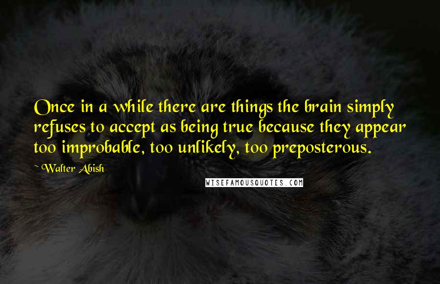 Walter Abish Quotes: Once in a while there are things the brain simply refuses to accept as being true because they appear too improbable, too unlikely, too preposterous.