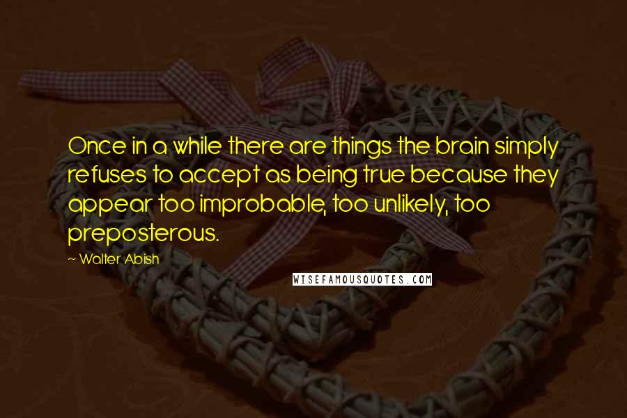 Walter Abish Quotes: Once in a while there are things the brain simply refuses to accept as being true because they appear too improbable, too unlikely, too preposterous.