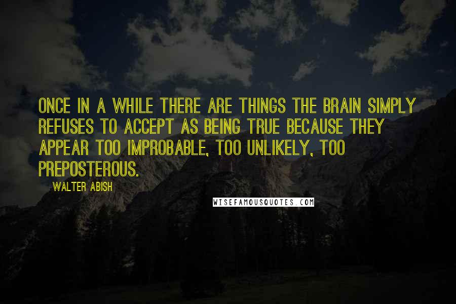 Walter Abish Quotes: Once in a while there are things the brain simply refuses to accept as being true because they appear too improbable, too unlikely, too preposterous.