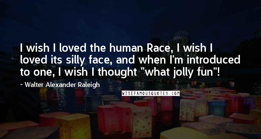 Walter Alexander Raleigh Quotes: I wish I loved the human Race, I wish I loved its silly face, and when I'm introduced to one, I wish I thought "what jolly fun"!