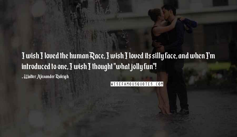 Walter Alexander Raleigh Quotes: I wish I loved the human Race, I wish I loved its silly face, and when I'm introduced to one, I wish I thought "what jolly fun"!