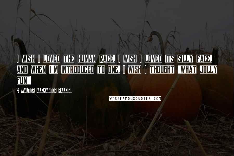 Walter Alexander Raleigh Quotes: I wish I loved the human Race, I wish I loved its silly face, and when I'm introduced to one, I wish I thought "what jolly fun"!
