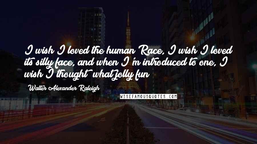 Walter Alexander Raleigh Quotes: I wish I loved the human Race, I wish I loved its silly face, and when I'm introduced to one, I wish I thought "what jolly fun"!