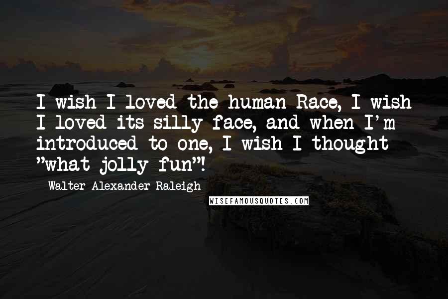 Walter Alexander Raleigh Quotes: I wish I loved the human Race, I wish I loved its silly face, and when I'm introduced to one, I wish I thought "what jolly fun"!