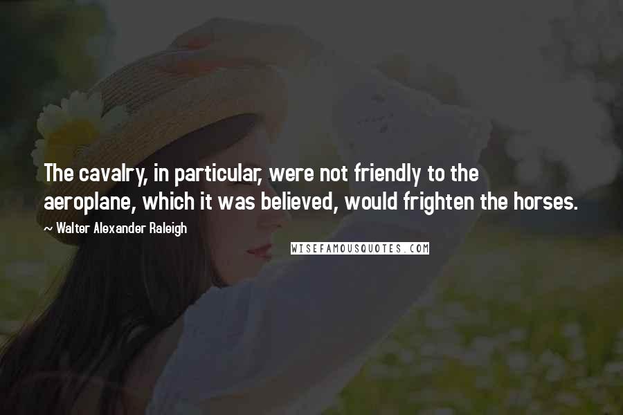 Walter Alexander Raleigh Quotes: The cavalry, in particular, were not friendly to the aeroplane, which it was believed, would frighten the horses.