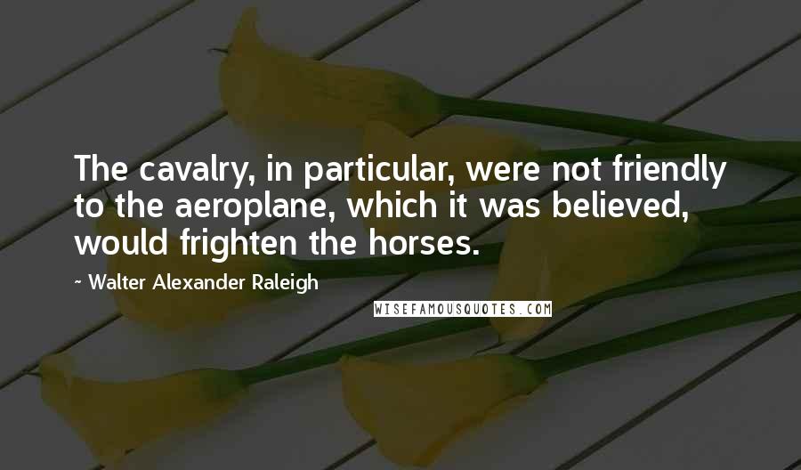 Walter Alexander Raleigh Quotes: The cavalry, in particular, were not friendly to the aeroplane, which it was believed, would frighten the horses.