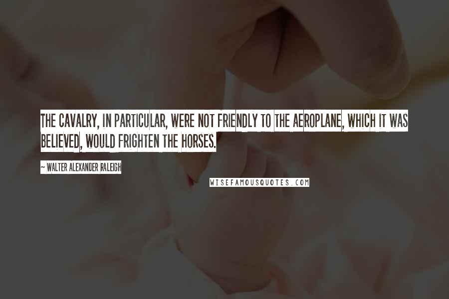 Walter Alexander Raleigh Quotes: The cavalry, in particular, were not friendly to the aeroplane, which it was believed, would frighten the horses.