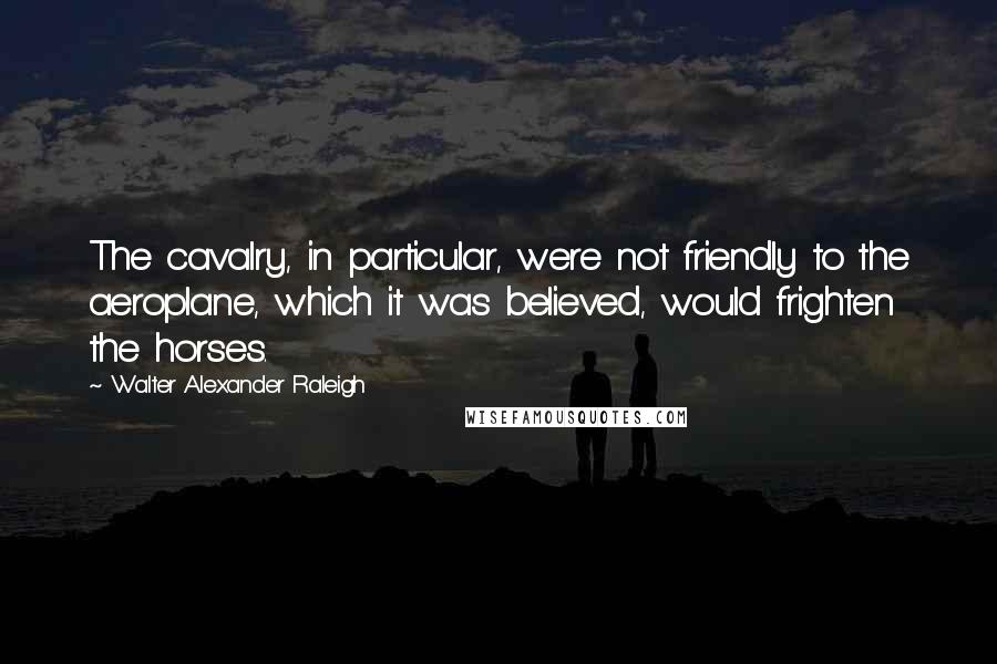 Walter Alexander Raleigh Quotes: The cavalry, in particular, were not friendly to the aeroplane, which it was believed, would frighten the horses.