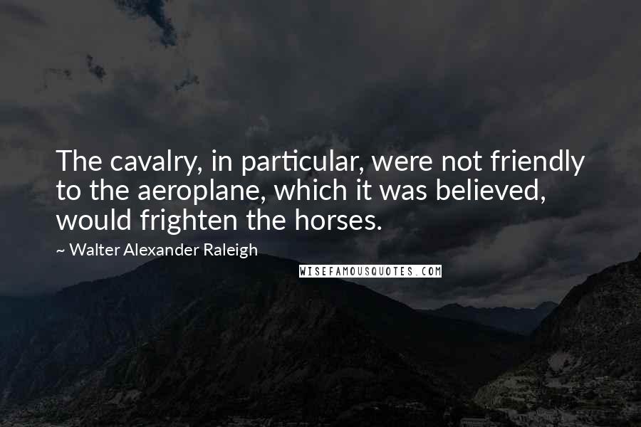 Walter Alexander Raleigh Quotes: The cavalry, in particular, were not friendly to the aeroplane, which it was believed, would frighten the horses.