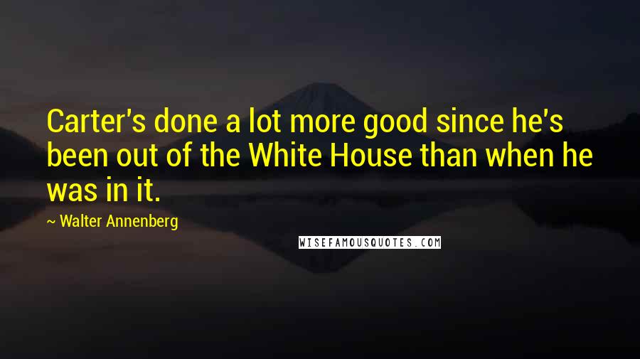 Walter Annenberg Quotes: Carter's done a lot more good since he's been out of the White House than when he was in it.