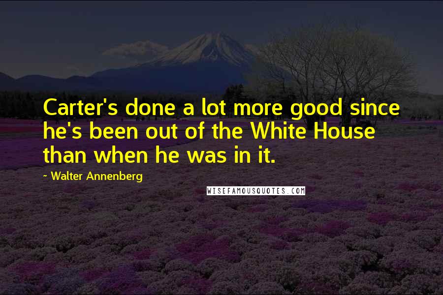 Walter Annenberg Quotes: Carter's done a lot more good since he's been out of the White House than when he was in it.