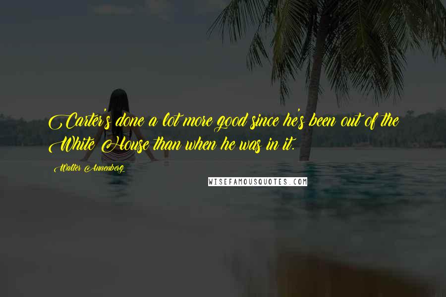 Walter Annenberg Quotes: Carter's done a lot more good since he's been out of the White House than when he was in it.