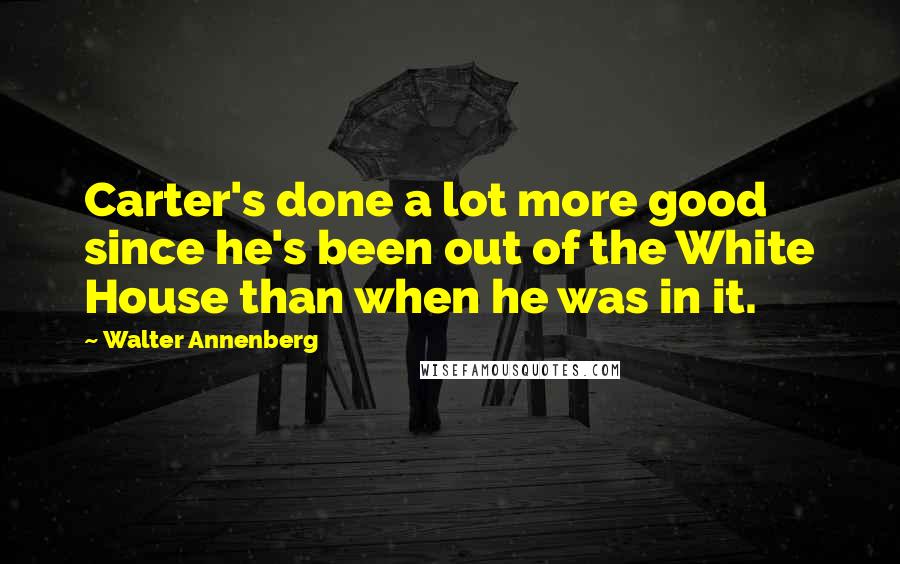 Walter Annenberg Quotes: Carter's done a lot more good since he's been out of the White House than when he was in it.