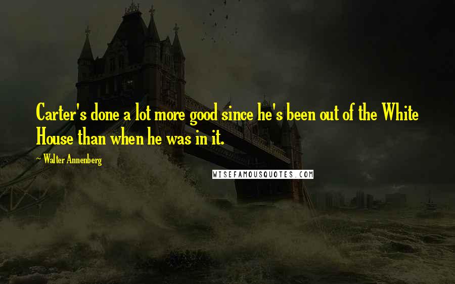 Walter Annenberg Quotes: Carter's done a lot more good since he's been out of the White House than when he was in it.