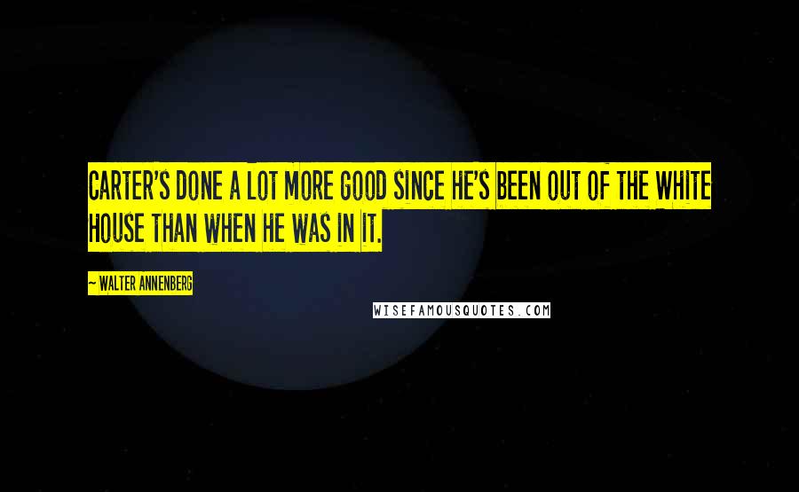 Walter Annenberg Quotes: Carter's done a lot more good since he's been out of the White House than when he was in it.