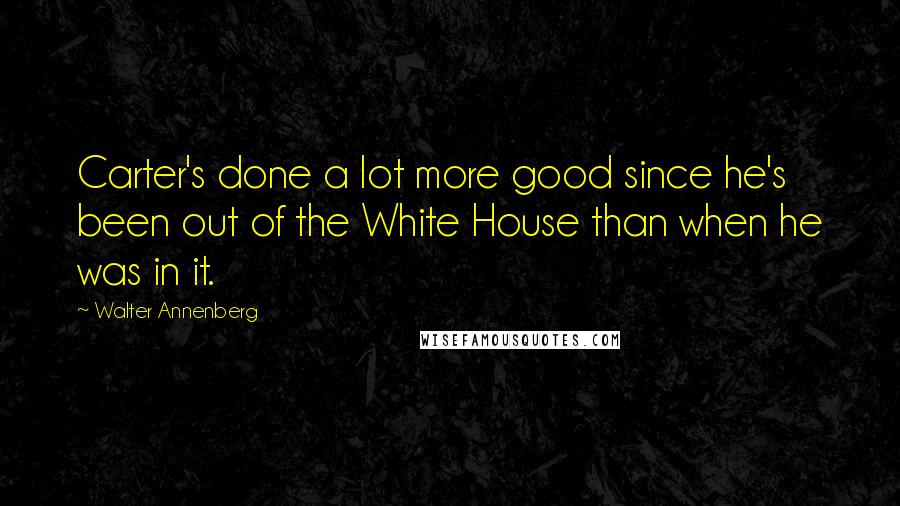 Walter Annenberg Quotes: Carter's done a lot more good since he's been out of the White House than when he was in it.