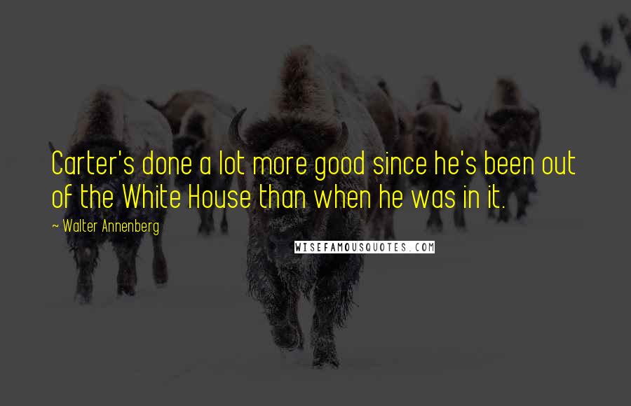 Walter Annenberg Quotes: Carter's done a lot more good since he's been out of the White House than when he was in it.