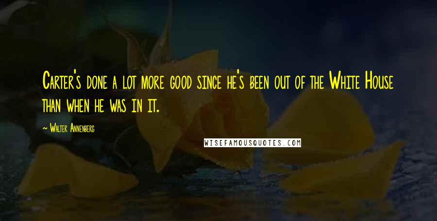 Walter Annenberg Quotes: Carter's done a lot more good since he's been out of the White House than when he was in it.