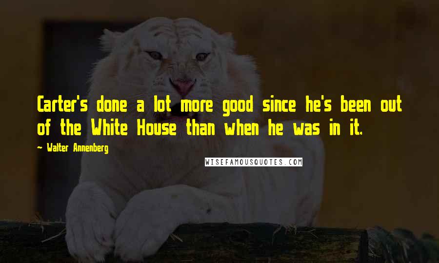 Walter Annenberg Quotes: Carter's done a lot more good since he's been out of the White House than when he was in it.