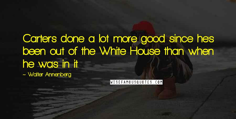 Walter Annenberg Quotes: Carter's done a lot more good since he's been out of the White House than when he was in it.