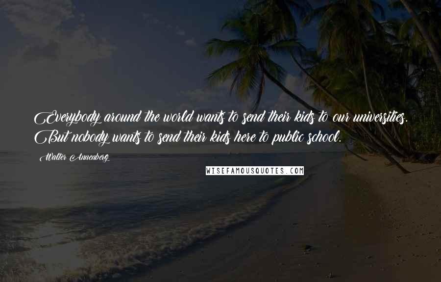 Walter Annenberg Quotes: Everybody around the world wants to send their kids to our universities. But nobody wants to send their kids here to public school.