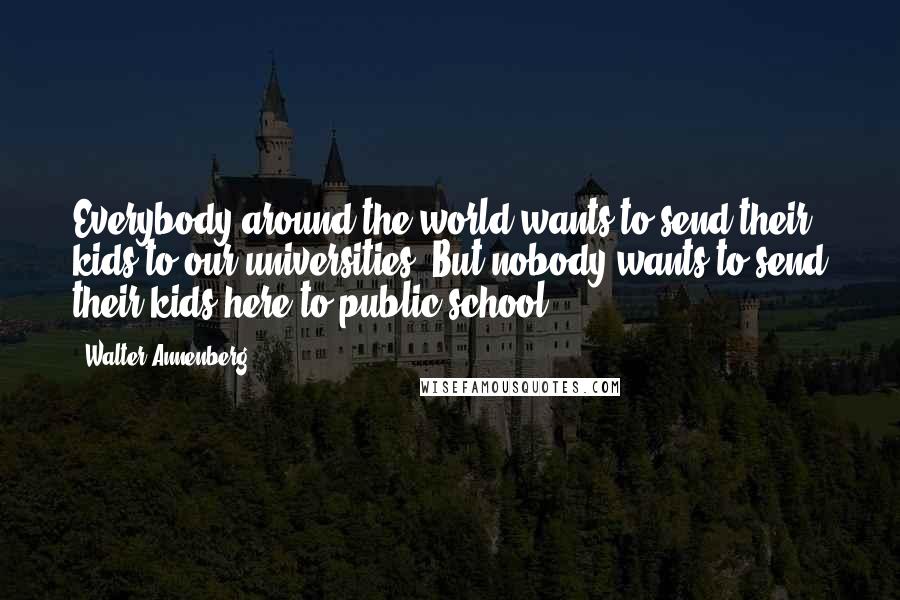 Walter Annenberg Quotes: Everybody around the world wants to send their kids to our universities. But nobody wants to send their kids here to public school.