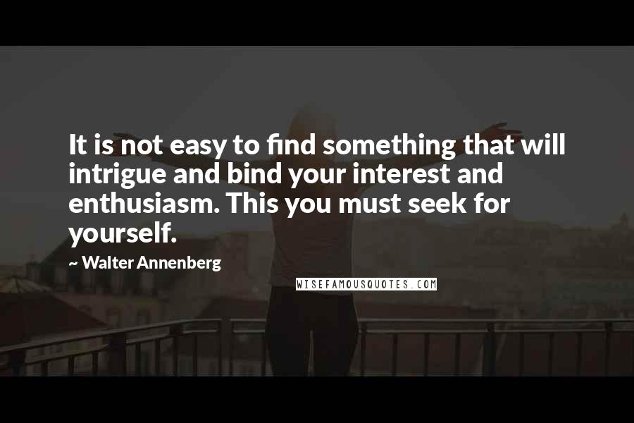 Walter Annenberg Quotes: It is not easy to find something that will intrigue and bind your interest and enthusiasm. This you must seek for yourself.