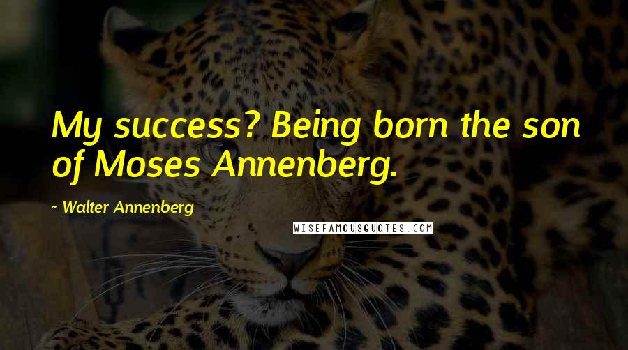 Walter Annenberg Quotes: My success? Being born the son of Moses Annenberg.