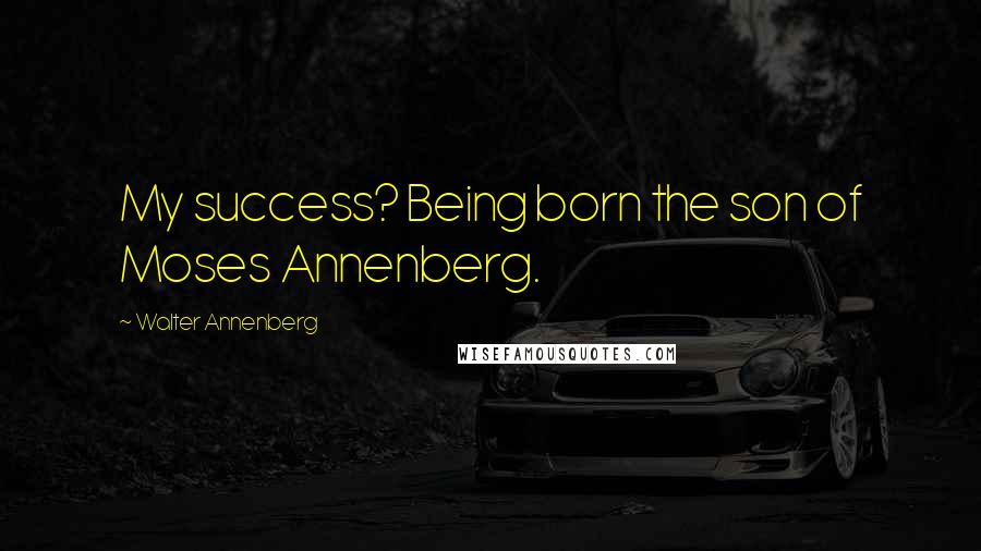 Walter Annenberg Quotes: My success? Being born the son of Moses Annenberg.