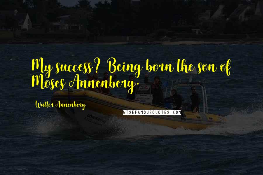 Walter Annenberg Quotes: My success? Being born the son of Moses Annenberg.