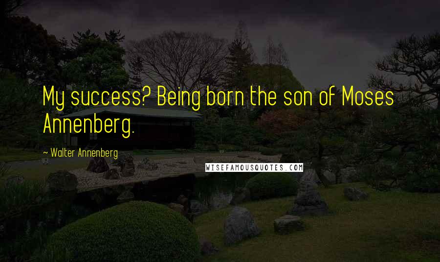 Walter Annenberg Quotes: My success? Being born the son of Moses Annenberg.