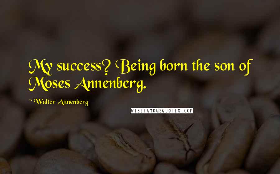Walter Annenberg Quotes: My success? Being born the son of Moses Annenberg.