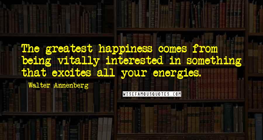 Walter Annenberg Quotes: The greatest happiness comes from being vitally interested in something that excites all your energies.