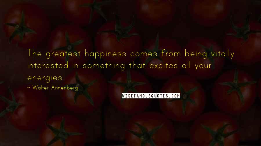 Walter Annenberg Quotes: The greatest happiness comes from being vitally interested in something that excites all your energies.