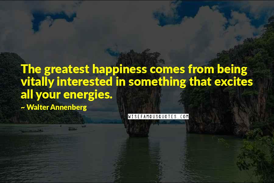 Walter Annenberg Quotes: The greatest happiness comes from being vitally interested in something that excites all your energies.