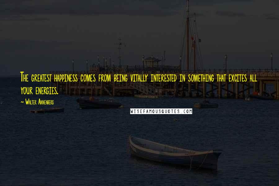 Walter Annenberg Quotes: The greatest happiness comes from being vitally interested in something that excites all your energies.