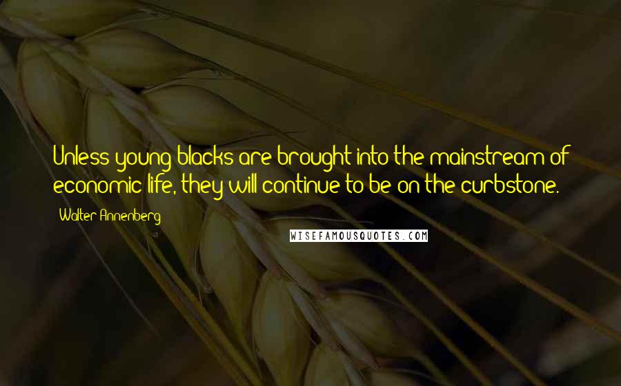 Walter Annenberg Quotes: Unless young blacks are brought into the mainstream of economic life, they will continue to be on the curbstone.