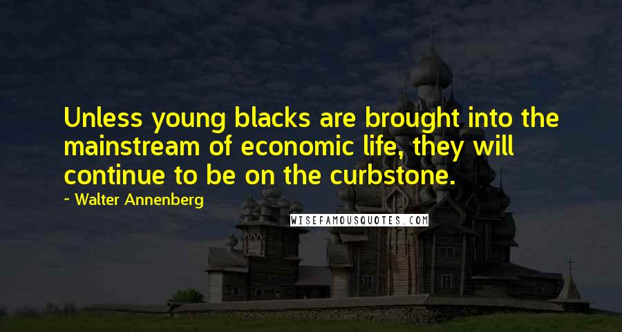 Walter Annenberg Quotes: Unless young blacks are brought into the mainstream of economic life, they will continue to be on the curbstone.