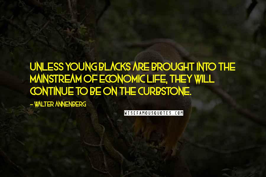 Walter Annenberg Quotes: Unless young blacks are brought into the mainstream of economic life, they will continue to be on the curbstone.