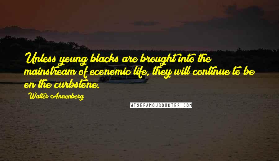 Walter Annenberg Quotes: Unless young blacks are brought into the mainstream of economic life, they will continue to be on the curbstone.